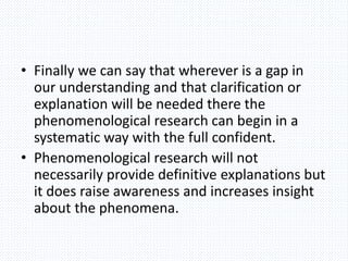 • Finally we can say that wherever is a gap in
our understanding and that clarification or
explanation will be needed there the
phenomenological research can begin in a
systematic way with the full confident.
• Phenomenological research will not
necessarily provide definitive explanations but
it does raise awareness and increases insight
about the phenomena.
 