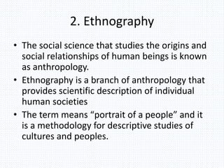 2. Ethnography
• The social science that studies the origins and
social relationships of human beings is known
as anthropology.
• Ethnography is a branch of anthropology that
provides scientific description of individual
human societies
• The term means “portrait of a people” and it
is a methodology for descriptive studies of
cultures and peoples.
 