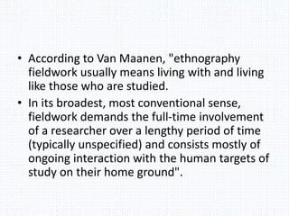 • According to Van Maanen, "ethnography
fieldwork usually means living with and living
like those who are studied.
• In its broadest, most conventional sense,
fieldwork demands the full-time involvement
of a researcher over a lengthy period of time
(typically unspecified) and consists mostly of
ongoing interaction with the human targets of
study on their home ground".
 