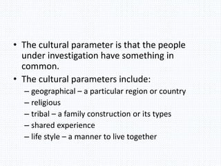 • The cultural parameter is that the people
under investigation have something in
common.
• The cultural parameters include:
– geographical – a particular region or country
– religious
– tribal – a family construction or its types
– shared experience
– life style – a manner to live together
 