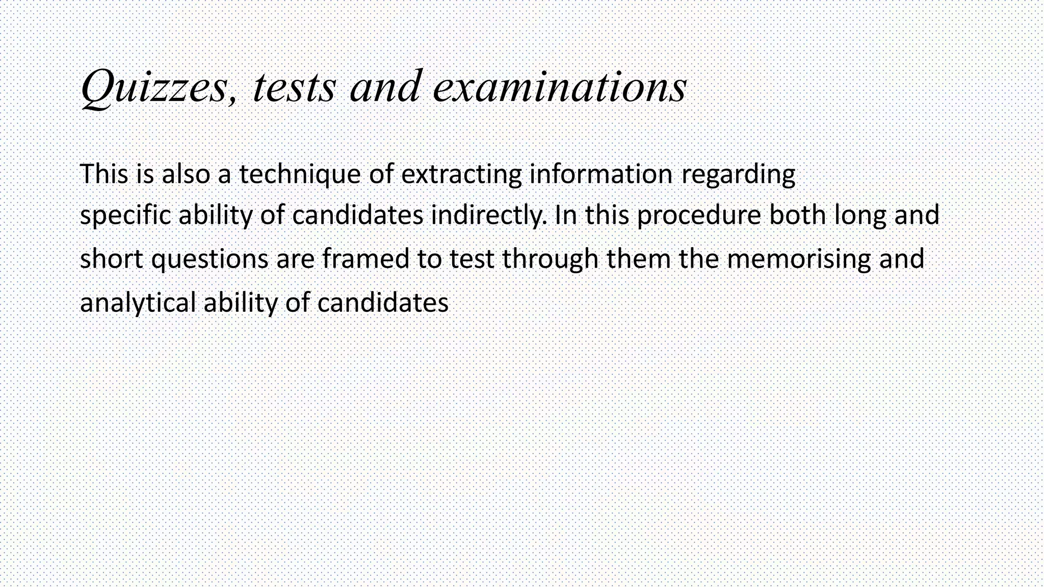 Quizzes, tests and examinations
This is also a technique of extracting information regarding
specific ability of candidates indirectly. In this procedure both long and
short questions are framed to test through them the memorising and
analytical ability of candidates
 