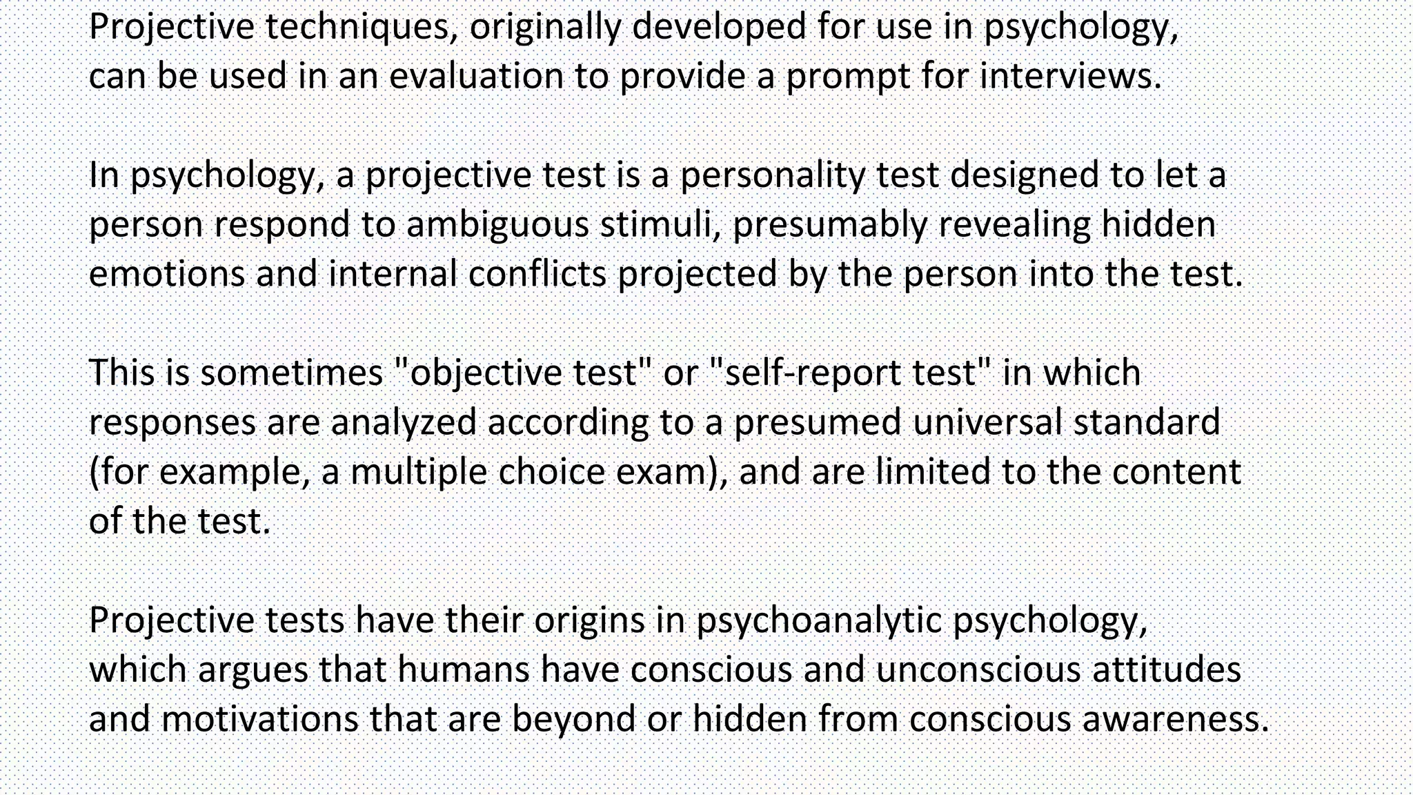 Projective techniques, originally developed for use in psychology,
can be used in an evaluation to provide a prompt for interviews.
In psychology, a projective test is a personality test designed to let a
person respond to ambiguous stimuli, presumably revealing hidden
emotions and internal conflicts projected by the person into the test.
This is sometimes "objective test" or "self-report test" in which
responses are analyzed according to a presumed universal standard
(for example, a multiple choice exam), and are limited to the content
of the test.
Projective tests have their origins in psychoanalytic psychology,
which argues that humans have conscious and unconscious attitudes
and motivations that are beyond or hidden from conscious awareness.
 