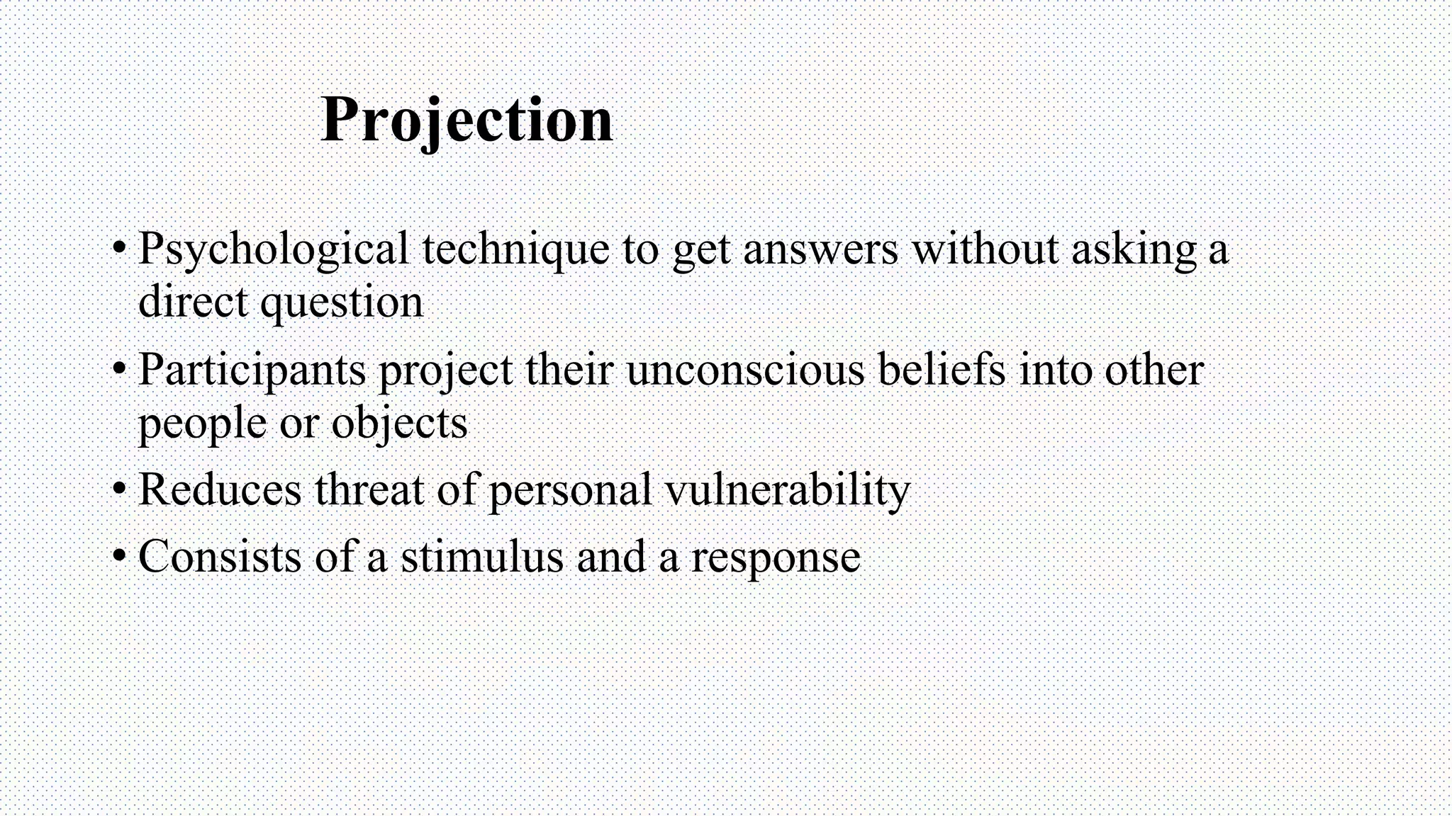 Projection
• Psychological technique to get answers without asking a
direct question
• Participants project their unconscious beliefs into other
people or objects
• Reduces threat of personal vulnerability
• Consists of a stimulus and a response
 
