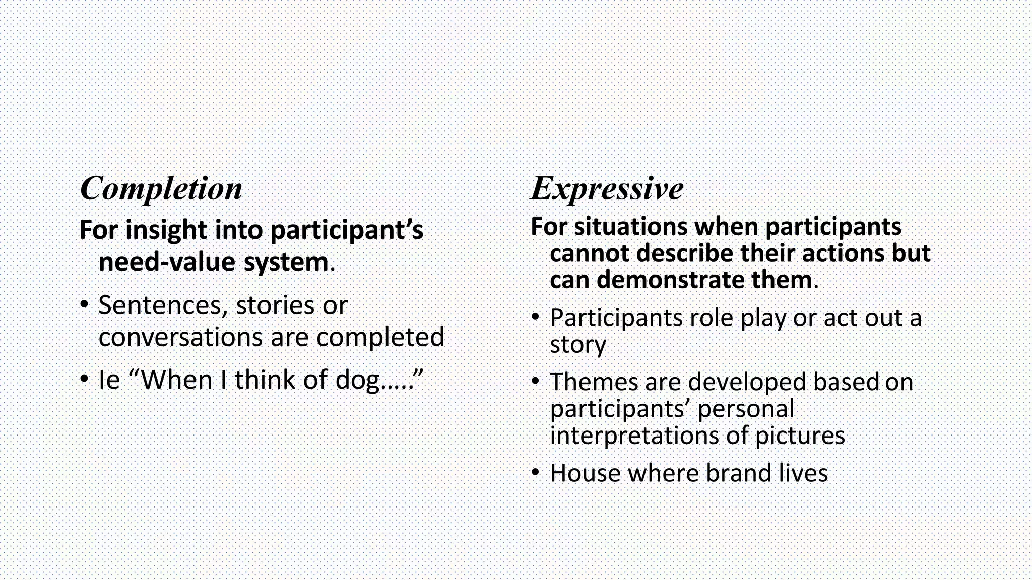 Completion
For insight into participant’s
need-value system.
• Sentences, stories or
conversations are completed
• Ie “When I think of dog…..”
Expressive
For situations when participants
cannot describe their actions but
can demonstrate them.
• Participants role play or act out a
story
• Themes are developed based on
participants’ personal
interpretations of pictures
• House where brand lives
 