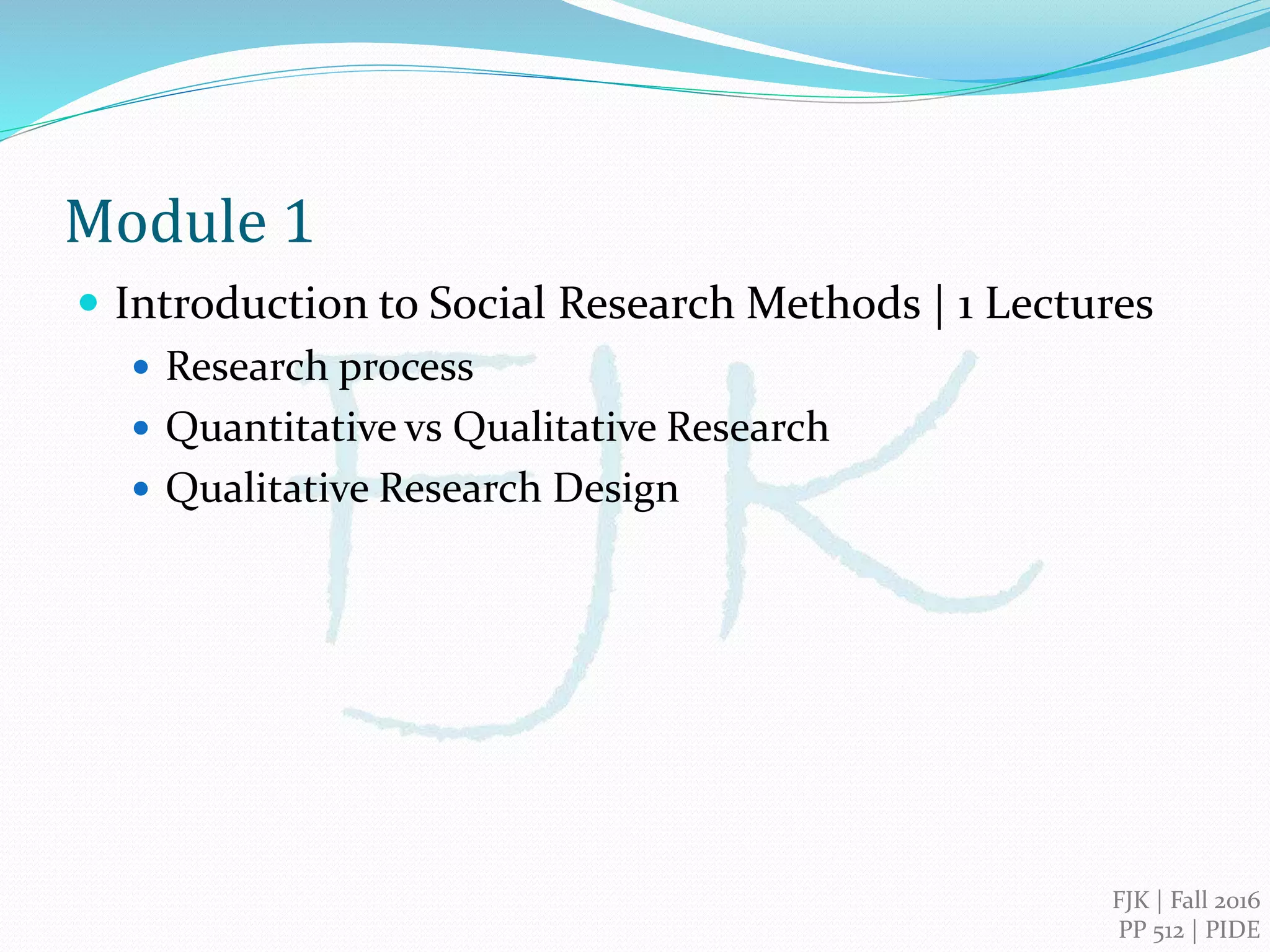 FJK | 2016
PIDE, Islamabad
Qualitative Research Methods
Module 1
Introduction to Social Research Methods
 Research process
 Quantitative vs Qualitative Research
 Qualitative Research Design
 