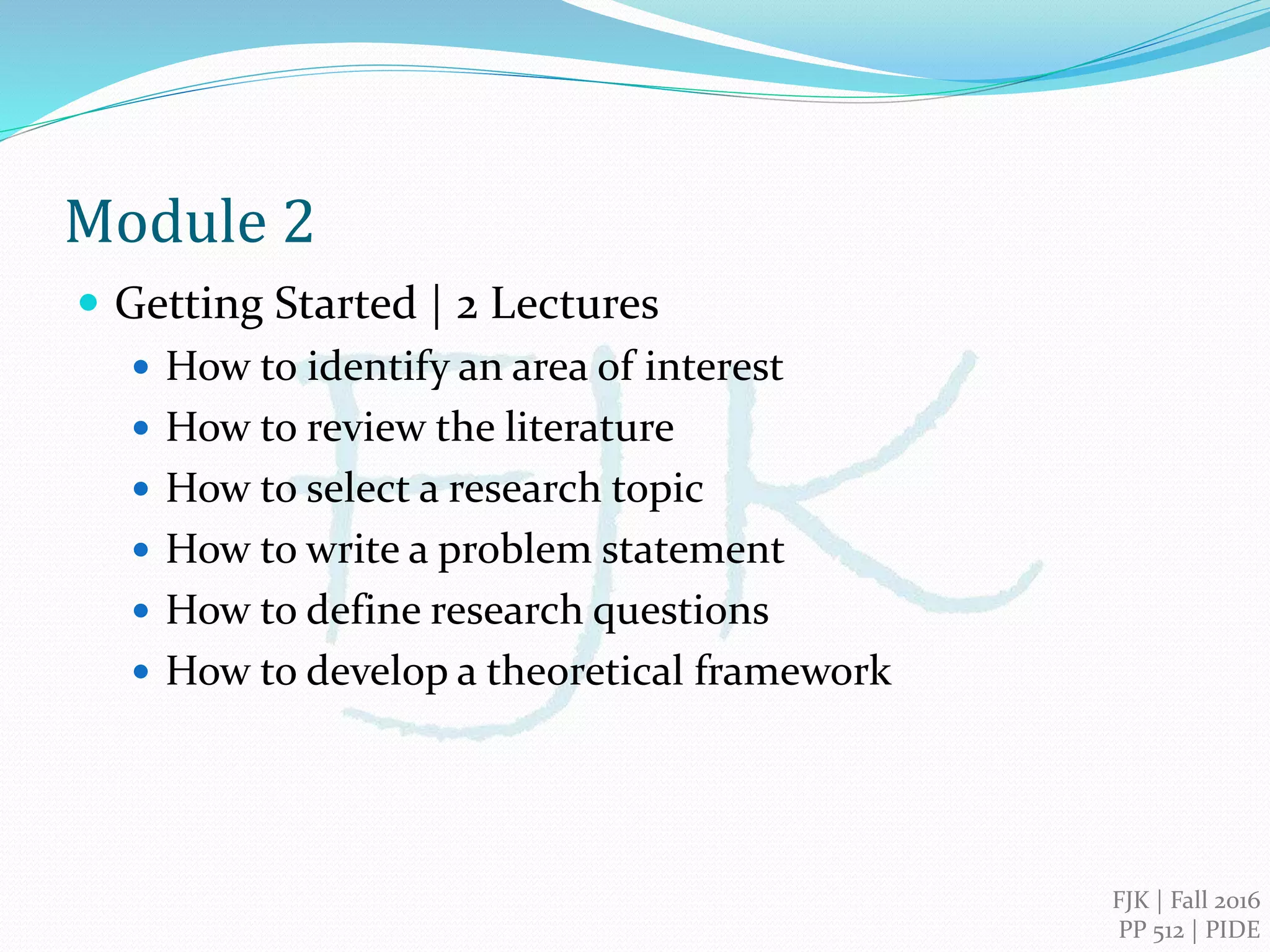 FJK | 2016
PIDE, Islamabad
Qualitative Research Methods
Module 2
Getting Started: Doing Qualitative Research
 How to identify an area of interest
 How to review the literature
 How to select a research topic
 How to write a problem statement
 How to define research questions
 How to develop a theoretical framework
 