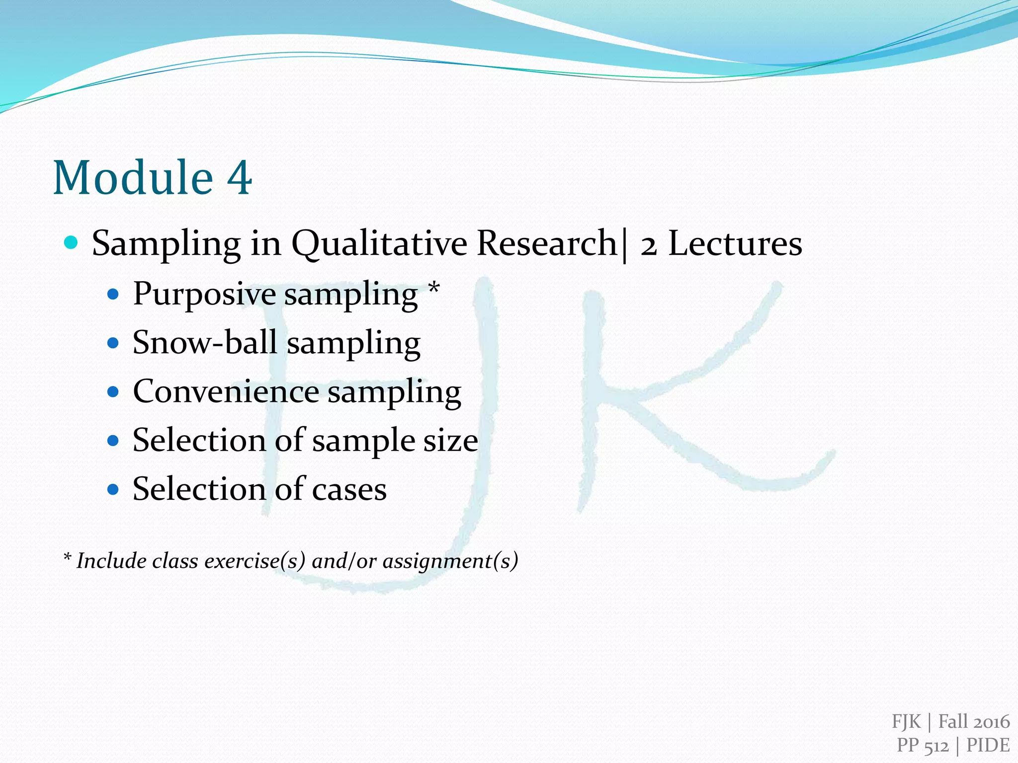 FJK | 2016
PIDE, Islamabad
Qualitative Research Methods
Module 4
Sampling in Qualitative Research
 Purposive sampling *
 Snow-ball sampling
 Convenience sampling
 Selection of sample size
 Selection of cases
 