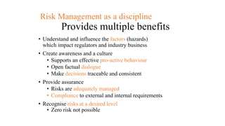 Risk Management as a discipline
Provides multiple benefits
• Understand and influence the factors (hazards)
which impact regulators and industry business
• Create awareness and a culture
• Supports an effective pro-active behaviour
• Open factual dialogue
• Make decisions traceable and consistent
• Provide assurance
• Risks are adequately managed
• Compliance to external and internal requirements
• Recognise risks at a desired level
• Zero risk not possible
 