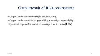 Output/result of Risk Assessment
 Output can be qualitative (high, medium, low),
 Output can be quantitative (probability x severity x detectability),
 Quantitative provides a relative ranking- prioritizes risk(RPN)
4/3/2024 21
 