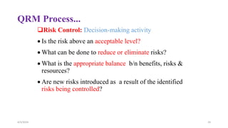 QRM Process...
Risk Control: Decision-making activity
 Is the risk above an acceptable level?
 What can be done to reduce or eliminate risks?
 What is the appropriate balance b/n benefits, risks &
resources?
 Are new risks introduced as a result of the identified
risks being controlled?
4/3/2024 24
 