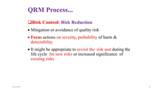 QRM Process...
Risk Control: Risk Reduction
 Mitigation or avoidance of quality risk
 Focus actions on severity, probability of harm &
detectability
 It might be appropriate to revisit the risk asst during the
life cycle for new risks or increased significance of
existing risks
4/3/2024 25
 