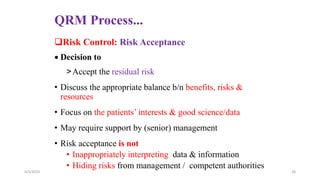 QRM Process...
Risk Control: Risk Acceptance
 Decision to
>Accept the residual risk
• Discuss the appropriate balance b/n benefits, risks &
resources
• Focus on the patients’ interests & good science/data
• May require support by (senior) management
• Risk acceptance is not
• Inappropriately interpreting data & information
• Hiding risks from management / competent authorities
4/3/2024 26
 