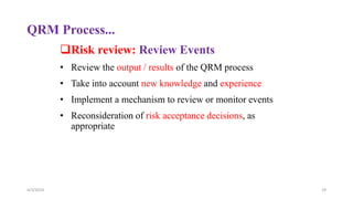 QRM Process...
Risk review: Review Events
• Review the output / results of the QRM process
• Take into account new knowledge and experience
• Implement a mechanism to review or monitor events
• Reconsideration of risk acceptance decisions, as
appropriate
4/3/2024 29
 