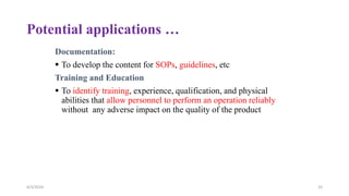 Potential applications …
Documentation:
 To develop the content for SOPs, guidelines, etc
Training and Education
 To identify training, experience, qualification, and physical
abilities that allow personnel to perform an operation reliably
without any adverse impact on the quality of the product
4/3/2024 33
 
