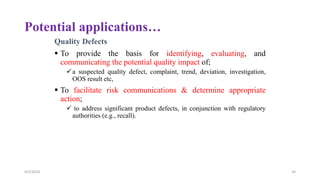Potential applications…
Quality Defects
 To provide the basis for identifying, evaluating, and
communicating the potential quality impact of;
a suspected quality defect, complaint, trend, deviation, investigation,
OOS result etc,
 To facilitate risk communications & determine appropriate
action;
 to address significant product defects, in conjunction with regulatory
authorities (e.g., recall).
4/3/2024 34
 