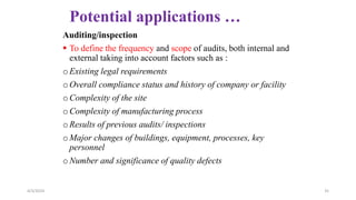 Potential applications …
Auditing/inspection
 To define the frequency and scope of audits, both internal and
external taking into account factors such as :
oExisting legal requirements
oOverall compliance status and history of company or facility
oComplexity of the site
oComplexity of manufacturing process
oResults of previous audits/ inspections
oMajor changes of buildings, equipment, processes, key
personnel
oNumber and significance of quality defects
4/3/2024 35
 
