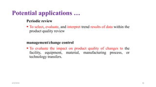 Potential applications …
Periodic review
 To select, evaluate, and interpret trend results of data within the
product quality review
management/change control
 To evaluate the impact on product quality of changes to the
facility, equipment, material, manufacturing process, or
technology transfers.
4/3/2024 36
 