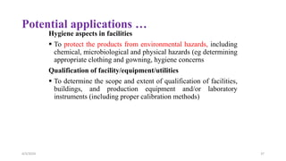 Potential applications …
Hygiene aspects in facilities
 To protect the products from environmental hazards, including
chemical, microbiological and physical hazards (eg determining
appropriate clothing and gowning, hygiene concerns
Qualification of facility/equipment/utilities
 To determine the scope and extent of qualification of facilities,
buildings, and production equipment and/or laboratory
instruments (including proper calibration methods)
4/3/2024 37
 
