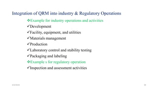 Integration of QRM into industry & Regulatory Operations
Example for industry operations and activities
Development
Facility, equipment, and utilities
Materials management
Production
Laboratory control and stability testing
Packaging and labeling
Example s for regulatory operation
Inspection and assessment activities
4/3/2024 38
 
