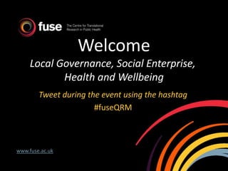 Welcome
Local Governance, Social Enterprise,
Health and Wellbeing
Tweet during the event using the hashtag
#fuseQRM
www.fuse.ac.uk
 
