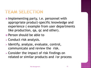  Implementing party, i.e. personnel with
appropriate product-specific knowledge and
experience ( example from user departments
like production, qa, qc and other).
 Person should be able to
 Conduct risk analysis.
 Identify, analyze, evaluate, control,
communicate and review the risk.
 Consider the impact of risk findings on
related or similar products and /or process
Risk Management 15
 