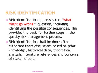  Risk identification addresses the “What
might go wrong?” question, including
identifying the possible consequences. This
provides the basis for further steps in the
quality risk management process.
 Risk identification shall be done after
elaborate team discussions based on prior
knowledge, historical data, theoretical
analysis, literature references and concerns
of stake holders.
Risk Management 18
 