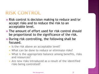  Risk control is decision making to reduce and/or
accept risks and to reduce the risk to an
acceptable level.
 The amount of effort used for risk control should
be proportional to the significance of the risk.
 During risk controlling, the following shall be
focused.
 Is the risk above an acceptable level?
 What can be done to reduce or eliminate risks?
 What is the appropriate balance among benefits, risks
and resources?
 Are new risks introduced as a result of the identified
risks being controlled?
Risk Management 32
 