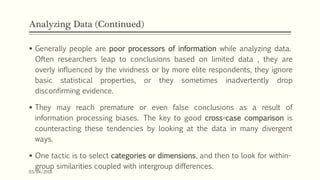 Analyzing Data (Continued)
 Generally people are poor processors of information while analyzing data.
Often researchers leap to conclusions based on limited data , they are
overly influenced by the vividness or by more elite respondents, they ignore
basic statistical properties, or they sometimes inadvertently drop
disconfirming evidence.
 They may reach premature or even false conclusions as a result of
information processing biases. The key to good cross-case comparison is
counteracting these tendencies by looking at the data in many divergent
ways.
 One tactic is to select categories or dimensions, and then to look for within-
group similarities coupled with intergroup differences.
03/04/2018
 