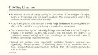 Enfolding Literature
 An essential feature of theory building is comparison of the emergent concepts,
theory, or hypotheses with the extant literature. This involve asking what is this
similar to, what does it contradict, and why.
 A key to this process is to consider a broad range of literature. Examining literature
which conflicts with the emergent theory is important for two reasons.
 First, if researchers ignore conflicting findings, then confidence in the findings is
reduced. For example, readers may assume that the results are incorrect (a
challenge to internal validity), or if correct, are idiosyncratic to the specific cases of
the study (a challenge to generalizability).
 Second and perhaps more importantly, conflicting literature represents an
opportunity. The juxtaposition of conflicting results forces researchers into a
more creative, framebreaking mode of thinking than they might otherwise be
able to achieve.
03/04/2018
 