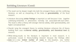 Enfolding Literature (Contd)
 The result can be deeper insight into both the emergent theory and the conflicting
literature, as well as sharpening of the limits to generalizability of the focal
research.
 Literature discussing similar findings is important as well because it ties together
underlying similarities in phenomena normally not associated with each other.
The result is often a theory with stronger internal validity, wider generalizability, and
higher conceptual level.
 Overall, tying the emergent theory to existing literature enhances the of theory
building from case stuinternal validity, generalizability, and theoretical level dy
research.
 While linking results to the literature is important in most research, it is
particularly crucial in theory building research because the findings often
rest on a very limited number of cases. In this situation, any further03/04/2018
 