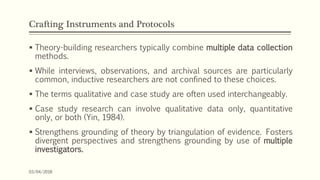 Crafting Instruments and Protocols
 Theory-building researchers typically combine multiple data collection
methods.
 While interviews, observations, and archival sources are particularly
common, inductive researchers are not confined to these choices.
 The terms qualitative and case study are often used interchangeably.
 Case study research can involve qualitative data only, quantitative
only, or both (Yin, 1984).
 Strengthens grounding of theory by triangulation of evidence. Fosters
divergent perspectives and strengthens grounding by use of multiple
investigators.
03/04/2018
 