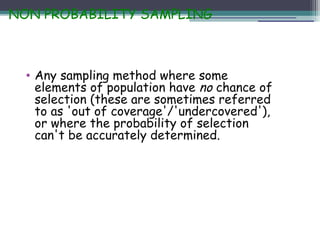 NON PROBABILITY SAMPLING
• Any sampling method where some
elements of population have no chance of
selection (these are sometimes referred
to as 'out of coverage'/'undercovered'),
or where the probability of selection
can't be accurately determined.
 
