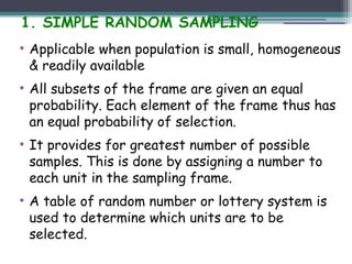 1. SIMPLE RANDOM SAMPLING
• Applicable when population is small, homogeneous
& readily available
• All subsets of the frame are given an equal
probability. Each element of the frame thus has
an equal probability of selection.
• It provides for greatest number of possible
samples. This is done by assigning a number to
each unit in the sampling frame.
• A table of random number or lottery system is
used to determine which units are to be
selected.
 