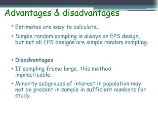 Advantages & disadvantages
• Estimates are easy to calculate.
• Simple random sampling is always an EPS design,
but not all EPS designs are simple random sampling.
• Disadvantages
• If sampling frame large, this method
impracticable.
• Minority subgroups of interest in population may
not be present in sample in sufficient numbers for
study.
 