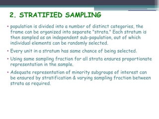 2. STRATIFIED SAMPLING
• population is divided into a number of distinct categories, the
frame can be organized into separate "strata." Each stratum is
then sampled as an independent sub-population, out of which
individual elements can be randomly selected.
• Every unit in a stratum has same chance of being selected.
• Using same sampling fraction for all strata ensures proportionate
representation in the sample.
• Adequate representation of minority subgroups of interest can
be ensured by stratification & varying sampling fraction between
strata as required.
 