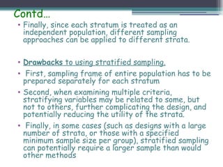 Contd…
• Finally, since each stratum is treated as an
independent population, different sampling
approaches can be applied to different strata.
• Drawbacks to using stratified sampling.
• First, sampling frame of entire population has to be
prepared separately for each stratum
• Second, when examining multiple criteria,
stratifying variables may be related to some, but
not to others, further complicating the design, and
potentially reducing the utility of the strata.
• Finally, in some cases (such as designs with a large
number of strata, or those with a specified
minimum sample size per group), stratified sampling
can potentially require a larger sample than would
other methods
 