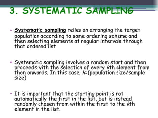 3. SYSTEMATIC SAMPLING
• Systematic sampling relies on arranging the target
population according to some ordering scheme and
then selecting elements at regular intervals through
that ordered list
• Systematic sampling involves a random start and then
proceeds with the selection of every kth element from
then onwards. In this case, k=(population size/sample
size)
• It is important that the starting point is not
automatically the first in the list, but is instead
randomly chosen from within the first to the kth
element in the list.
 