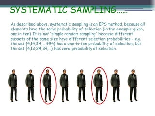SYSTEMATIC SAMPLING……
As described above, systematic sampling is an EPS method, because all
elements have the same probability of selection (in the example given,
one in ten). It is not 'simple random sampling' because different
subsets of the same size have different selection probabilities - e.g.
the set {4,14,24,...,994} has a one-in-ten probability of selection, but
the set {4,13,24,34,...} has zero probability of selection.
 