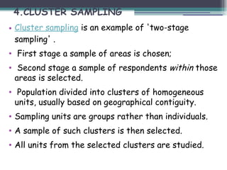 4.CLUSTER SAMPLING
• Cluster sampling is an example of 'two-stage
sampling' .
• First stage a sample of areas is chosen;
• Second stage a sample of respondents within those
areas is selected.
• Population divided into clusters of homogeneous
units, usually based on geographical contiguity.
• Sampling units are groups rather than individuals.
• A sample of such clusters is then selected.
• All units from the selected clusters are studied.
 