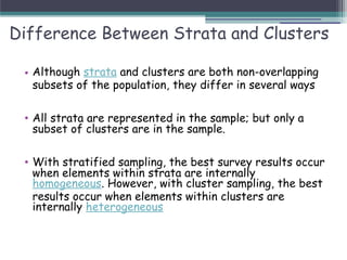 Difference Between Strata and Clusters
• Although strata and clusters are both non-overlapping
subsets of the population, they differ in several ways
• All strata are represented in the sample; but only a
subset of clusters are in the sample.
• With stratified sampling, the best survey results occur
when elements within strata are internally
homogeneous. However, with cluster sampling, the best
results occur when elements within clusters are
internally heterogeneous
 