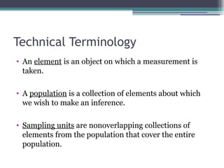 Technical Terminology
• An element is an object on which a measurement is
taken.
• A population is a collection of elements about which
we wish to make an inference.
• Sampling units are nonoverlapping collections of
elements from the population that cover the entire
population.
 