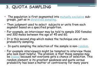 3. QUOTA SAMPLING
• The population is first segmented into mutually exclusive sub-
groups, just as in stratified sampling.
• Then judgment used to select subjects or units from each
segment based on a specified proportion.
• For example, an interviewer may be told to sample 200 females
and 300 males between the age of 45 and 60.
• It is this second step which makes the technique one of non-
probability sampling.
• In quota sampling the selection of the sample is non-random.
• For example interviewers might be tempted to interview those
who look most helpful. The problem is that these samples may
be biased because not everyone gets a chance of selection. This
random element is its greatest weakness and quota versus
probability has been a matter of controversy for many years
 