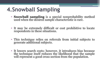 4.Snowball Sampling
• Snowball sampling is a special nonprobability method
used when the desired sample characteristic is rare.
• It may be extremely difficult or cost prohibitive to locate
respondents in these situations.
• This technique relies on referrals from initial subjects to
generate additional subjects.
• It lowers search costs; however, it introduces bias because
the technique itself reduces the likelihood that the sample
will represent a good cross section from the population.
 