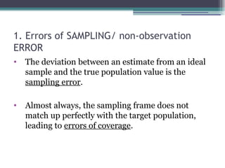 1. Errors of SAMPLING/ non-observation
ERROR
• The deviation between an estimate from an ideal
sample and the true population value is the
sampling error.
• Almost always, the sampling frame does not
match up perfectly with the target population,
leading to errors of coverage.
 
