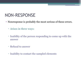 NON-RESPONSE
• Nonresponse is probably the most serious of these errors.
▫ Arises in three ways:
▫ Inability of the person responding to come up with the
answer
▫ Refusal to answer
▫ Inability to contact the sampled elements
 