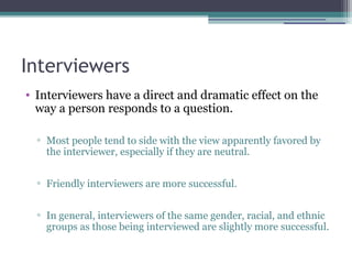 Interviewers
• Interviewers have a direct and dramatic effect on the
way a person responds to a question.
▫ Most people tend to side with the view apparently favored by
the interviewer, especially if they are neutral.
▫ Friendly interviewers are more successful.
▫ In general, interviewers of the same gender, racial, and ethnic
groups as those being interviewed are slightly more successful.
 