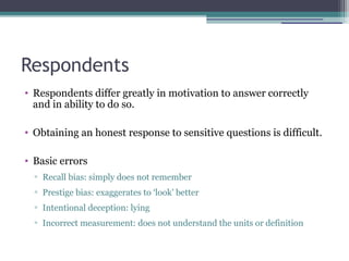 Respondents
• Respondents differ greatly in motivation to answer correctly
and in ability to do so.
• Obtaining an honest response to sensitive questions is difficult.
• Basic errors
▫ Recall bias: simply does not remember
▫ Prestige bias: exaggerates to ‘look’ better
▫ Intentional deception: lying
▫ Incorrect measurement: does not understand the units or definition
 