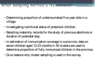 What sampling method u recommend?
• Determining proportion of undernourished fiveyear oldsin a
village.
• Investigating nutritional statusof preschool children.
• Selecting maternity recordsfor thestudy of previousabortionsor
duration of postnatal stay.
• In estimation of immunization coveragein aprovince, dataon
seven children aged 12-23 monthsin 30 clustersareused to
determineproportion of fully immunized children in theprovince.
• Givereasonswhy cluster sampling isused in thissurvey.
 