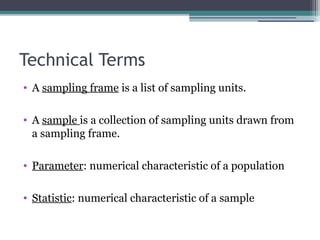 Technical Terms
• A sampling frame is a list of sampling units.
• A sample is a collection of sampling units drawn from
a sampling frame.
• Parameter: numerical characteristic of a population
• Statistic: numerical characteristic of a sample
 