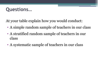 Questions…
At your table explain how you would conduct:
• A simple random sample of teachers in our class
• A stratified random sample of teachers in our
class
• A systematic sample of teachers in our class
 